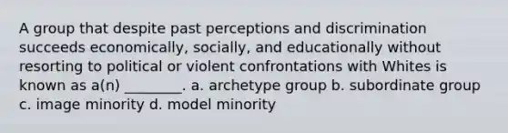 A group that despite past perceptions and discrimination succeeds economically, socially, and educationally without resorting to political or violent confrontations with Whites is known as a(n) ________. a. archetype group b. subordinate group c. image minority d. model minority