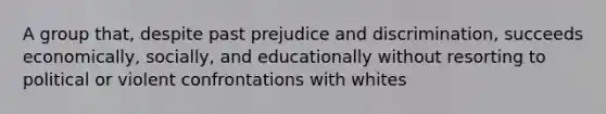 A group that, despite past prejudice and discrimination, succeeds economically, socially, and educationally without resorting to political or violent confrontations with whites