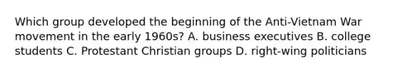 Which group developed the beginning of the Anti-Vietnam War movement in the early 1960s? A. business executives B. college students C. Protestant Christian groups D. right-wing politicians