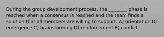 During the group development process, the ________ phase is reached when a consensus is reached and the team finds a solution that all members are willing to support. A) orientation B) emergence C) brainstorming D) reinforcement E) conflict