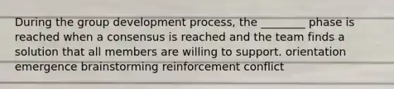 During the group development process, the ________ phase is reached when a consensus is reached and the team finds a solution that all members are willing to support. orientation emergence brainstorming reinforcement conflict