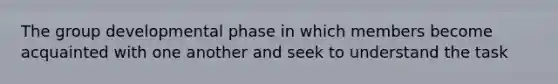 The group developmental phase in which members become acquainted with one another and seek to understand the task