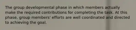 The group developmental phase in which members actually make the required contributions for completing the task. At this phase, group members' efforts are well coordinated and directed to achieving the goal.