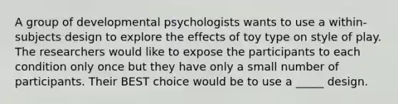 A group of developmental psychologists wants to use a within-subjects design to explore the effects of toy type on style of play. The researchers would like to expose the participants to each condition only once but they have only a small number of participants. Their BEST choice would be to use a _____ design.