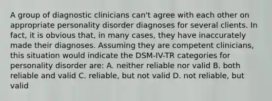 A group of diagnostic clinicians can't agree with each other on appropriate personality disorder diagnoses for several clients. In fact, it is obvious that, in many cases, they have inaccurately made their diagnoses. Assuming they are competent clinicians, this situation would indicate the DSM-IV-TR categories for personality disorder are: A. neither reliable nor valid B. both reliable and valid C. reliable, but not valid D. not reliable, but valid