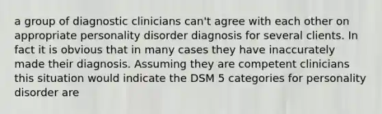 a group of diagnostic clinicians can't agree with each other on appropriate personality disorder diagnosis for several clients. In fact it is obvious that in many cases they have inaccurately made their diagnosis. Assuming they are competent clinicians this situation would indicate the DSM 5 categories for personality disorder are