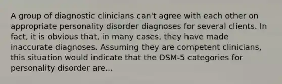 A group of diagnostic clinicians can't agree with each other on appropriate personality disorder diagnoses for several clients. In fact, it is obvious that, in many cases, they have made inaccurate diagnoses. Assuming they are competent clinicians, this situation would indicate that the DSM-5 categories for personality disorder are...