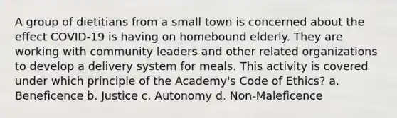 A group of dietitians from a small town is concerned about the effect COVID-19 is having on homebound elderly. They are working with community leaders and other related organizations to develop a delivery system for meals. This activity is covered under which principle of the Academy's Code of Ethics? a. Beneficence b. Justice c. Autonomy d. Non-Maleficence