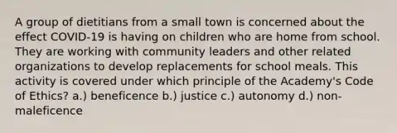 A group of dietitians from a small town is concerned about the effect COVID-19 is having on children who are home from school. They are working with community leaders and other related organizations to develop replacements for school meals. This activity is covered under which principle of the Academy's Code of Ethics? a.) beneficence b.) justice c.) autonomy d.) non-maleficence