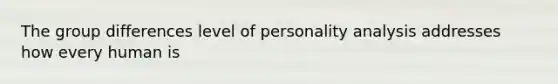 The group differences level of personality analysis addresses how every human is