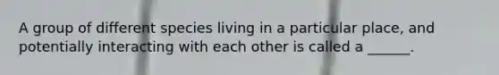 A group of different species living in a particular place, and potentially interacting with each other is called a ______.