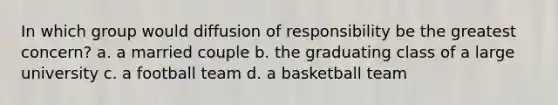 In which group would diffusion of responsibility be the greatest concern? a. a married couple b. the graduating class of a large university c. a football team d. a basketball team