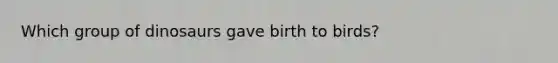 Which group of dinosaurs gave birth to birds?