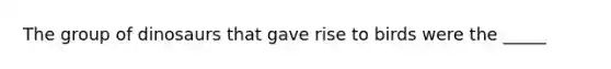 The group of dinosaurs that gave rise to birds were the _____