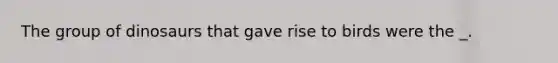 The group of dinosaurs that gave rise to birds were the _.