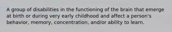 A group of disabilities in the functioning of the brain that emerge at birth or during very early childhood and affect a person's behavior, memory, concentration, and/or ability to learn.