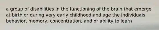 a group of disabilities in the functioning of the brain that emerge at birth or during very early childhood and age the individuals behavior, memory, concentration, and or ability to learn