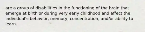 are a group of disabilities in the functioning of the brain that emerge at birth or during very early childhood and affect the individual's behavior, memory, concentration, and/or ability to learn.