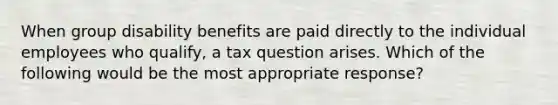 When group disability benefits are paid directly to the individual employees who qualify, a tax question arises. Which of the following would be the most appropriate response?