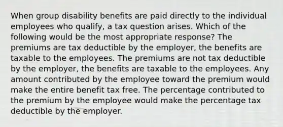 When group disability benefits are paid directly to the individual employees who qualify, a tax question arises. Which of the following would be the most appropriate response? The premiums are tax deductible by the employer, the benefits are taxable to the employees. The premiums are not tax deductible by the employer, the benefits are taxable to the employees. Any amount contributed by the employee toward the premium would make the entire benefit tax free. The percentage contributed to the premium by the employee would make the percentage tax deductible by the employer.