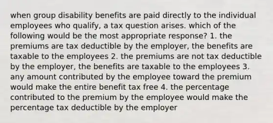 when group disability benefits are paid directly to the individual employees who qualify, a tax question arises. which of the following would be the most appropriate response? 1. the premiums are tax deductible by the employer, the benefits are taxable to the employees 2. the premiums are not tax deductible by the employer, the benefits are taxable to the employees 3. any amount contributed by the employee toward the premium would make the entire benefit tax free 4. the percentage contributed to the premium by the employee would make the percentage tax deductible by the employer