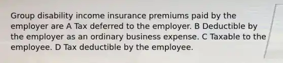 Group disability income insurance premiums paid by the employer are A Tax deferred to the employer. B Deductible by the employer as an ordinary business expense. C Taxable to the employee. D Tax deductible by the employee.