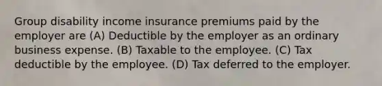 Group disability income insurance premiums paid by the employer are (A) Deductible by the employer as an ordinary business expense. (B) Taxable to the employee. (C) Tax deductible by the employee. (D) Tax deferred to the employer.