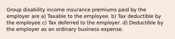 Group disability income insurance premiums paid by the employer are a) Taxable to the employee. b) Tax deductible by the employee c) Tax deferred to the employer. d) Deductible by the employer as an ordinary business expense.