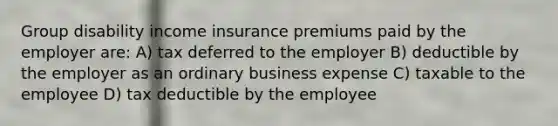 Group disability income insurance premiums paid by the employer are: A) tax deferred to the employer B) deductible by the employer as an ordinary business expense C) taxable to the employee D) tax deductible by the employee