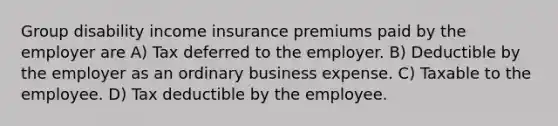 Group disability income insurance premiums paid by the employer are A) Tax deferred to the employer. B) Deductible by the employer as an ordinary business expense. C) Taxable to the employee. D) Tax deductible by the employee.