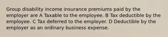 Group disability income insurance premiums paid by the employer are A Taxable to the employee. B Tax deductible by the employee. C Tax deferred to the employer. D Deductible by the employer as an ordinary business expense.