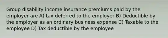 Group disability income insurance premiums paid by the employer are A) tax deferred to the employer B) Deductible by the employer as an ordinary business expense C) Taxable to the employee D) Tax deductible by the employee