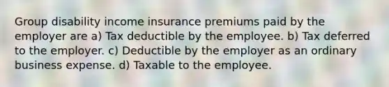 Group disability income insurance premiums paid by the employer are a) Tax deductible by the employee. b) Tax deferred to the employer. c) Deductible by the employer as an ordinary business expense. d) Taxable to the employee.