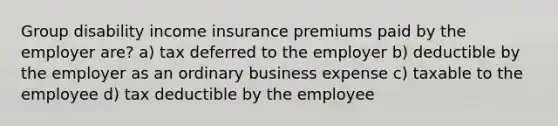 Group disability income insurance premiums paid by the employer are? a) tax deferred to the employer b) deductible by the employer as an ordinary business expense c) taxable to the employee d) tax deductible by the employee