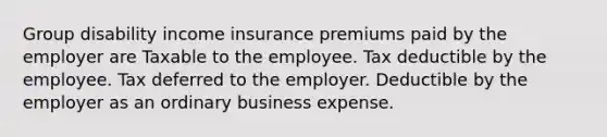 Group disability income insurance premiums paid by the employer are Taxable to the employee. Tax deductible by the employee. Tax deferred to the employer. Deductible by the employer as an ordinary business expense.