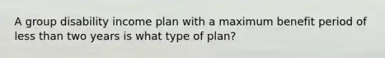 A group disability income plan with a maximum benefit period of less than two years is what type of plan?