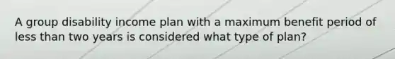 A group disability income plan with a maximum benefit period of less than two years is considered what type of plan?