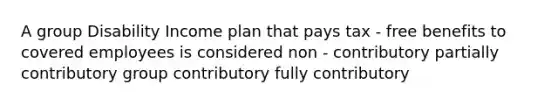 A group Disability Income plan that pays tax - free benefits to covered employees is considered non - contributory partially contributory group contributory fully contributory