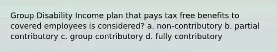 Group Disability Income plan that pays tax free benefits to covered employees is considered? a. non-contributory b. partial contributory c. group contributory d. fully contributory