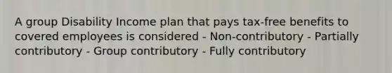 A group Disability Income plan that pays tax-free benefits to covered employees is considered - Non-contributory - Partially contributory - Group contributory - Fully contributory