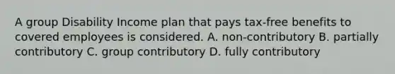 A group Disability Income plan that pays tax-free benefits to covered employees is considered. A. non-contributory B. partially contributory C. group contributory D. fully contributory