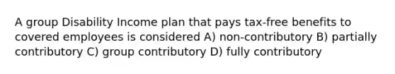 A group Disability Income plan that pays tax-free benefits to covered employees is considered A) non-contributory B) partially contributory C) group contributory D) fully contributory