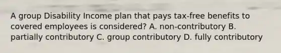 A group Disability Income plan that pays tax-free benefits to covered employees is considered? A. non-contributory B. partially contributory C. group contributory D. fully contributory