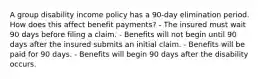 A group disability income policy has a 90-day elimination period. How does this affect benefit payments? - The insured must wait 90 days before filing a claim. - Benefits will not begin until 90 days after the insured submits an initial claim. - Benefits will be paid for 90 days. - Benefits will begin 90 days after the disability occurs.