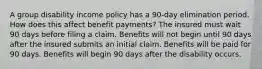 A group disability income policy has a 90-day elimination period. How does this affect benefit payments? The insured must wait 90 days before filing a claim. Benefits will not begin until 90 days after the insured submits an initial claim. Benefits will be paid for 90 days. Benefits will begin 90 days after the disability occurs.