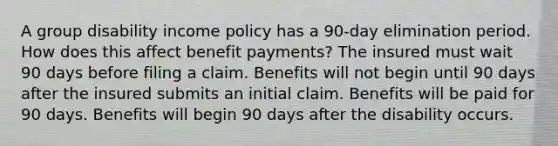 A group disability income policy has a 90-day elimination period. How does this affect benefit payments? The insured must wait 90 days before filing a claim. Benefits will not begin until 90 days after the insured submits an initial claim. Benefits will be paid for 90 days. Benefits will begin 90 days after the disability occurs.