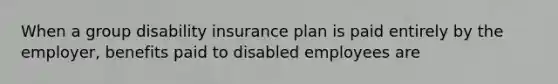 When a group disability insurance plan is paid entirely by the employer, benefits paid to disabled employees are