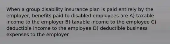 When a group disability insurance plan is paid entirely by the employer, benefits paid to disabled employees are A) taxable income to the employer B) taxable income to the employee C) deductible income to the employee D) deductible business expenses to the employer