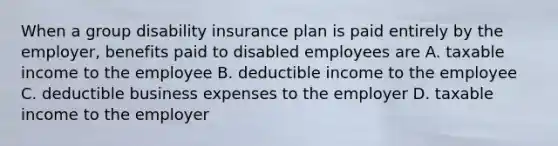 When a group disability insurance plan is paid entirely by the employer, benefits paid to disabled employees are A. taxable income to the employee B. deductible income to the employee C. deductible business expenses to the employer D. taxable income to the employer