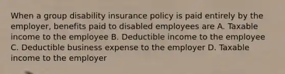 When a group disability insurance policy is paid entirely by the employer, benefits paid to disabled employees are A. Taxable income to the employee B. Deductible income to the employee C. Deductible business expense to the employer D. Taxable income to the employer